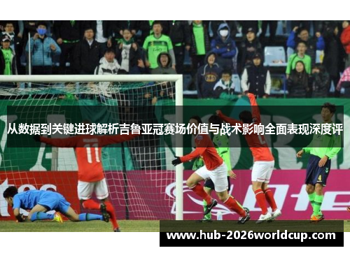 从数据到关键进球解析吉鲁亚冠赛场价值与战术影响全面表现深度评 从数据到关键进球解析吉鲁亚冠赛场价值与战术影响全面表现深度评