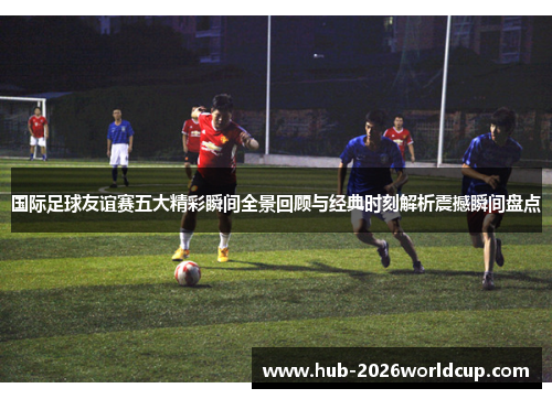 国际足球友谊赛五大精彩瞬间全景回顾与经典时刻解析震撼瞬间盘点