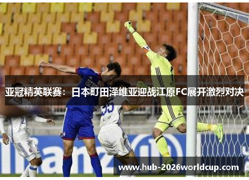 亚冠精英联赛:日本町田泽维亚迎战江原FC展开激烈对决 亚冠精英联赛:日本町田泽维亚迎战江原FC展开激烈对决