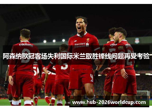 阿森纳欧冠客场失利国际米兰取胜锋线问题再受考验