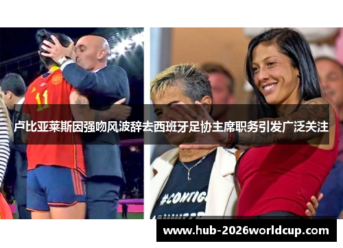 卢比亚莱斯因强吻风波辞去西班牙足协主席职务引发广泛关注
