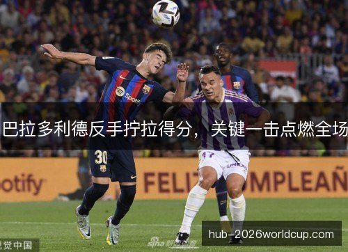 巴拉多利德反手拧拉得分,关键一击点燃全场 巴拉多利德反手拧拉得分,关键一击点燃全场